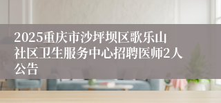 2025重庆市沙坪坝区歌乐山社区卫生服务中心招聘医师2人公告