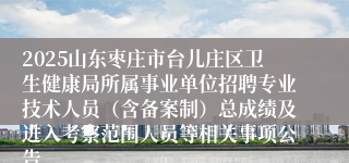 2025山东枣庄市台儿庄区卫生健康局所属事业单位招聘专业技术人员（含备案制）总成绩及进入考察范围人员等相关事项公告