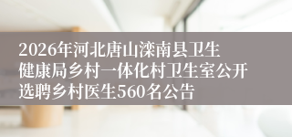 2026年河北唐山滦南县卫生健康局乡村一体化村卫生室公开选聘乡村医生560名公告