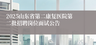 2025山东省第二康复医院第二批招聘岗位面试公告
