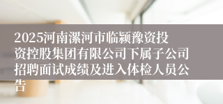 2025河南漯河市临颍豫资投资控股集团有限公司下属子公司招聘面试成绩及进入体检人员公告