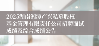 2025湖南湘潭产兴私募股权基金管理有限责任公司招聘面试成绩及综合成绩公告