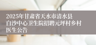 2025年甘肃省天水市清水县白沙中心卫生院招聘元坪村乡村医生公告