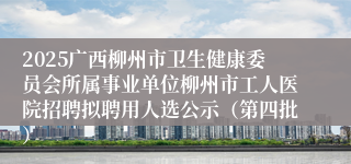 2025广西柳州市卫生健康委员会所属事业单位柳州市工人医院招聘拟聘用人选公示(第四批)