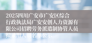2025四川广安市广安区综合行政执法局广安安创人力资源有限公司招聘劳务派遣制协管人员拟录用人员名单公示