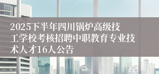 2025下半年四川锅炉高级技工学校考核招聘中职教育专业技术人才16人公告