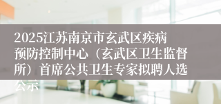 2025江苏南京市玄武区疾病预防控制中心(玄武区卫生监督所)首席公共卫生专家拟聘人选公示