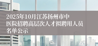 2025年10月江苏扬州市中医院招聘高层次人才拟聘用人员名单公示