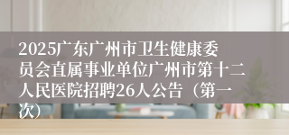 2025广东广州市卫生健康委员会直属事业单位广州市第十二人民医院招聘26人公告（第一次）