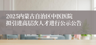 2025内蒙古自治区中医医院拟引进高层次人才进行公示公告