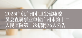 2025广东广州市卫生健康委员会直属事业单位广州市第十二人民医院第一次招聘26人公告