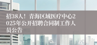 招38人！青海区域医疗中心2025年公开招聘合同制工作人员公告