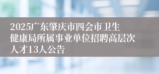 2025广东肇庆市四会市卫生健康局所属事业单位招聘高层次人才13人公告
