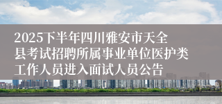 2025下半年四川雅安市天全县考试招聘所属事业单位医护类工作人员进入面试人员公告