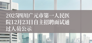 2025四川广元市第一人民医院12月23日自主招聘面试通过人员公示