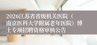 2026江苏省省级机关医院(南京医科大学附属老年医院)博士专项招聘资格审核公告