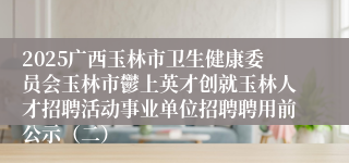 2025广西玉林市卫生健康委员会玉林市鬱上英才创就玉林人才招聘活动事业单位招聘聘用前公示（二）