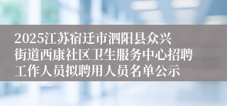 2025江苏宿迁市泗阳县众兴街道西康社区卫生服务中心招聘工作人员拟聘用人员名单公示