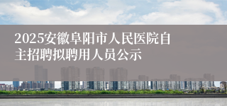 2025安徽阜阳市人民医院自主招聘拟聘用人员公示