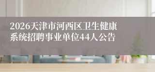 2026天津市河西区卫生健康系统招聘事业单位44人公告