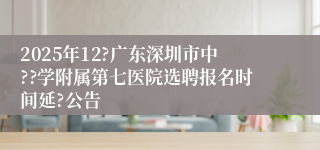 2025年12?广东深圳市中??学附属第七医院选聘报名时间延?公告