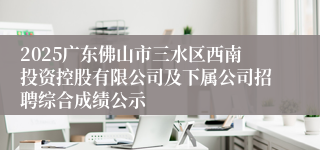2025广东佛山市三水区西南投资控股有限公司及下属公司招聘综合成绩公示