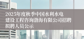 2025年度秋季中国水利水电建设工程咨询渤海有限公司招聘拟聘人员公示