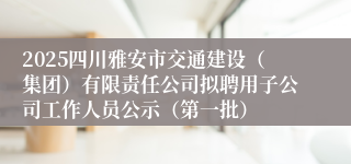 2025四川雅安市交通建设（集团）有限责任公司拟聘用子公司工作人员公示（第一批）