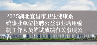2025湖北宜昌市卫生健康系统事业单位招聘公益事业聘用编制工作人员笔试成绩有关事项公告