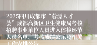 2025四川成都市“蓉漂人才荟”成都高新区卫生健康局考核招聘事业单位人员进入体检环节人员名单、考核成绩公示及相关工作安排公告