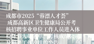 成都市2025“蓉漂人才荟” 成都高新区卫生健康局公开考核招聘事业单位工作人员进入体检环节人员名单、考核成绩公示及相关工作安排的公告