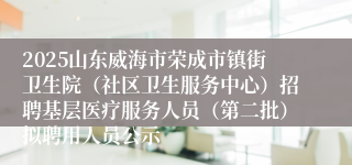 2025山东威海市荣成市镇街卫生院（社区卫生服务中心）招聘基层医疗服务人员（第二批）拟聘用人员公示