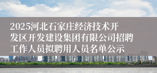 2025河北石家庄经济技术开发区开发建设集团有限公司招聘工作人员拟聘用人员名单公示