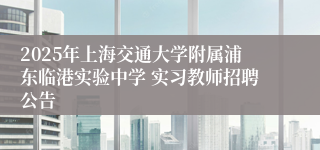 2025年上海交通大学附属浦东临港实验中学 实习教师招聘公告