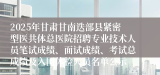 2025年甘肃甘南迭部县紧密型医共体总医院招聘专业技术人员笔试成绩、面试成绩、考试总成绩及入围体检人员名单公示
