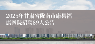 2025年甘肃省陇南市康县福康医院招聘89人公告