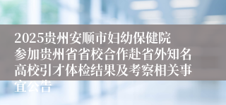2025贵州安顺市妇幼保健院参加贵州省省校合作赴省外知名高校引才体检结果及考察相关事宜公告