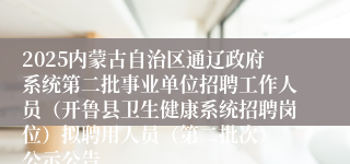 2025内蒙古自治区通辽政府系统第二批事业单位招聘工作人员(开鲁县卫生健康系统招聘岗位)拟聘用人员(第二批次) 公示公告