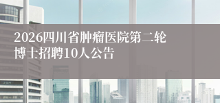 2026四川省肿瘤医院第二轮博士招聘10人公告