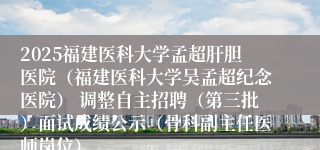 2025福建医科大学孟超肝胆医院(福建医科大学吴孟超纪念医院) 调整自主招聘(第三批)面试成绩公示(骨科副主任医师岗位)