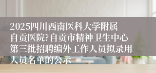 2025四川西南医科大学附属自贡医院?自贡市精神卫生中心第三批招聘编外工作人员拟录用人员名单的公示