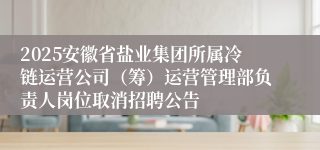 2025安徽省盐业集团所属冷链运营公司（筹）运营管理部负责人岗位取消招聘公告