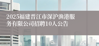2025福建晋江市深沪渔港服务有限公司招聘10人公告