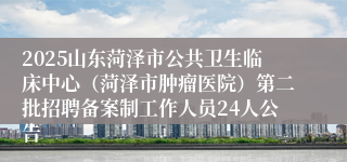 2025山东菏泽市公共卫生临床中心（菏泽市肿瘤医院）第二批招聘备案制工作人员24人公告