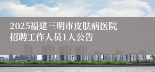 2025福建三明市皮肤病医院招聘工作人员1人公告