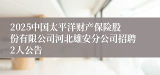 2025中国太平洋财产保险股份有限公司河北雄安分公司招聘2人公告