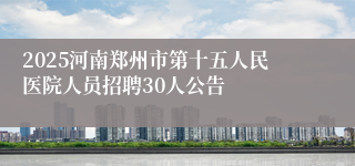 2025河南郑州市第十五人民医院人员招聘30人公告