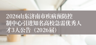 2026山东济南市疾病预防控制中心引进知名高校急需优秀人才3人公告(2026届)