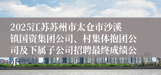 2025江苏苏州市太仓市沙溪镇国资集团公司、村集体抱团公司及下属子公司招聘最终成绩公示