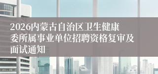 2026内蒙古自治区卫生健康委所属事业单位招聘资格复审及面试通知